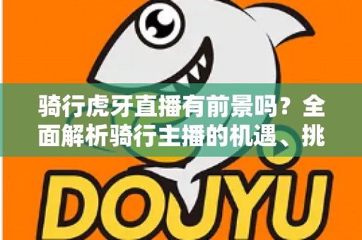 骑行虎牙直播有前景吗？全面解析骑行主播的机遇、挑战与变现路径