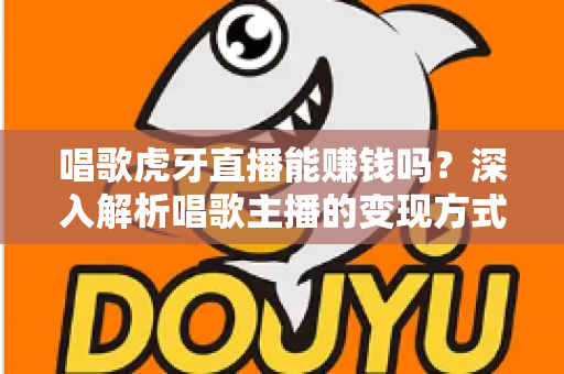 唱歌虎牙直播能赚钱吗？深入解析唱歌主播的变现方式、收入水平与成功技巧