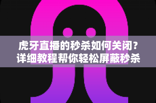 虎牙直播的秒杀如何关闭?详细教程帮你轻松屏蔽秒杀弹窗与活动推送 虎牙直播的秒杀如何关闭?详细教程帮你轻松屏蔽秒杀弹窗与活动推送