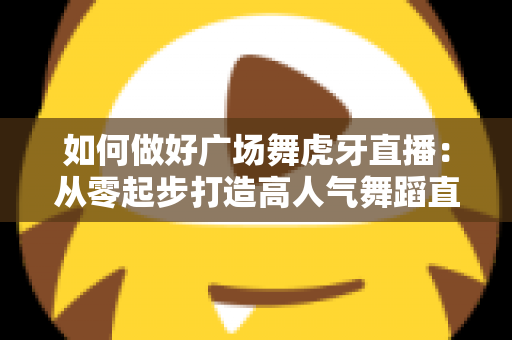 如何做好广场舞虎牙直播：从零起步打造高人气舞蹈直播间的实用指南