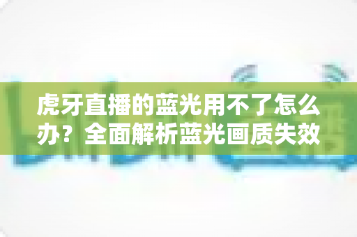 虎牙直播的蓝光用不了怎么办?全面解析蓝光画质失效原因与实用解决方案 虎牙直播的蓝光用不了怎么办?全面解析蓝光画质失效原因与实用解决方案
