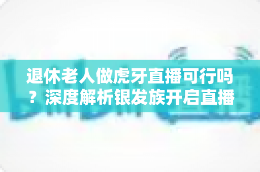退休老人做虎牙直播可行吗?深度解析银发族开启直播新征程的机遇、挑战与实操指南 退休老人做虎牙直播可行吗?深度解析银发族开启直播新征程的机遇、挑战与实操指南