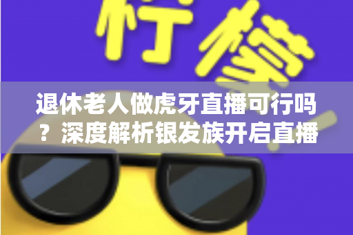 退休老人做虎牙直播可行吗?深度解析银发族开启直播新征程的机遇、挑战与实操指南 退休老人做虎牙直播可行吗?深度解析银发族开启直播新征程的机遇、挑战与实操指南