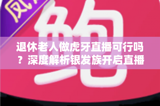 退休老人做虎牙直播可行吗?深度解析银发族开启直播新征程的机遇、挑战与实操指南 退休老人做虎牙直播可行吗?深度解析银发族开启直播新征程的机遇、挑战与实操指南