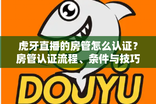 虎牙直播的房管怎么认证？房管认证流程、条件与技巧全解析