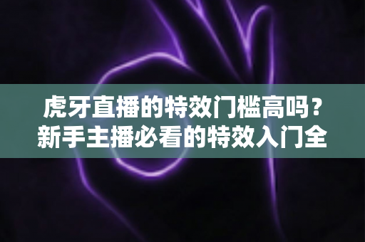 虎牙直播的特效门槛高吗？新手主播必看的特效入门全解析