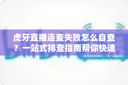 虎牙直播连麦失败怎么自查？一站式排查指南帮你快速找回连麦功能