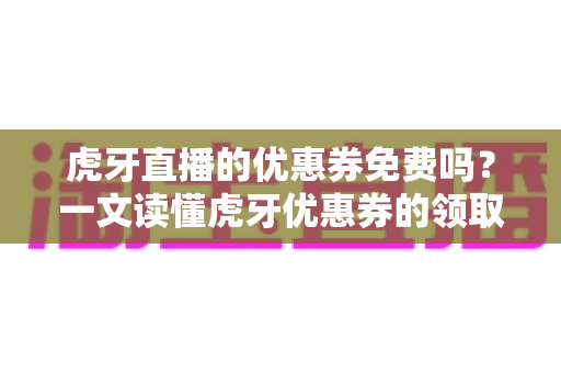虎牙直播的优惠券免费吗？一文读懂虎牙优惠券的领取、使用与避坑指南