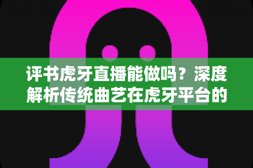 评书虎牙直播能做吗？深度解析传统曲艺在虎牙平台的直播可行性、变现路径与实战攻略