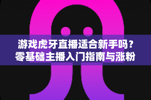 游戏虎牙直播适合新手吗?零基础主播入门指南与涨粉攻略全解析 游戏虎牙直播适合新手吗?零基础主播入门指南与涨粉攻略全解析