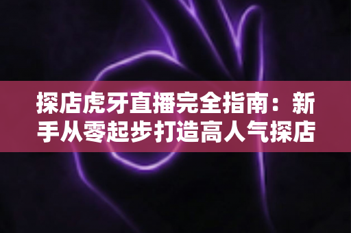 探店虎牙直播完全指南：新手从零起步打造高人气探店直播间的实战攻略