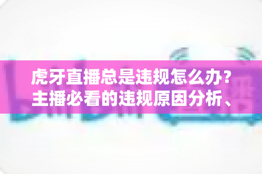 虎牙直播总是违规怎么办？主播必看的违规原因分析、申诉流程与预防指南全解析