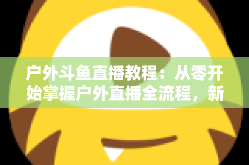 户外斗鱼直播教程:从零开始掌握户外直播全流程,新手也能快速上手 户外斗鱼直播教程:从零开始掌握户外直播全流程,新手也能快速上手