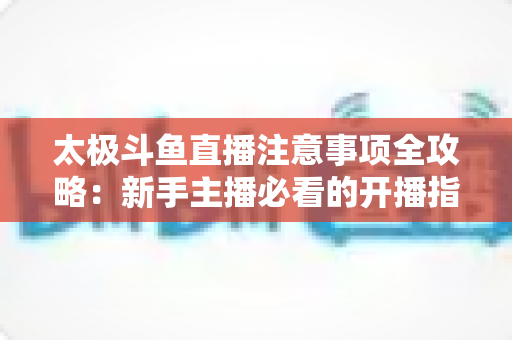 太极斗鱼直播注意事项全攻略：新手主播必看的开播指南与避坑秘籍