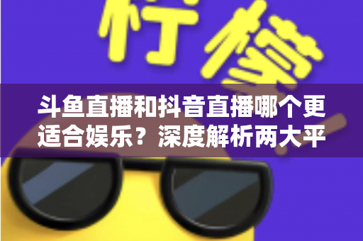 斗鱼直播和抖音直播哪个更适合娱乐?深度解析两大平台的娱乐体验差异 斗鱼直播和抖音直播哪个更适合娱乐?深度解析两大平台的娱乐体验差异