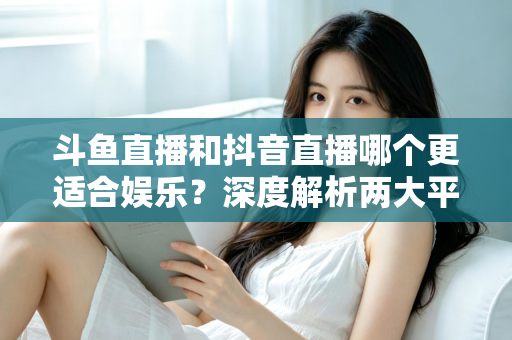 斗鱼直播和抖音直播哪个更适合娱乐？深度解析两大平台的娱乐体验差异