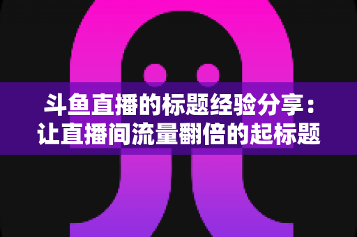 斗鱼直播的标题经验分享:让直播间流量翻倍的起标题实战指南 斗鱼直播的标题经验分享:让直播间流量翻倍的起标题实战指南