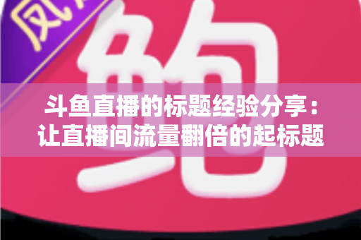 斗鱼直播的标题经验分享:让直播间流量翻倍的起标题实战指南 斗鱼直播的标题经验分享:让直播间流量翻倍的起标题实战指南