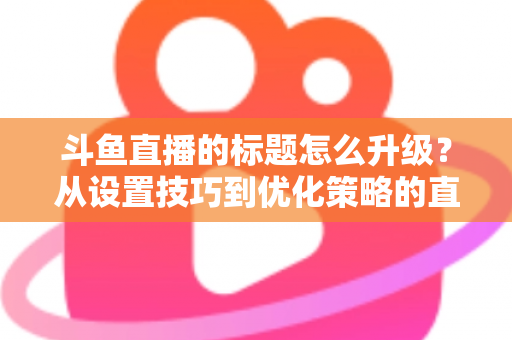 斗鱼直播的标题怎么升级?从设置技巧到优化策略的直播间人气提升全攻略 斗鱼直播的标题怎么升级?从设置技巧到优化策略的直播间人气提升全攻略