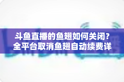 斗鱼直播的鱼翅如何关闭？全平台取消鱼翅自动续费详细教程，安卓苹果电脑用户一学就会