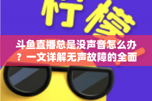 斗鱼直播总是没声音怎么办？一文详解无声故障的全面排查与解决攻略