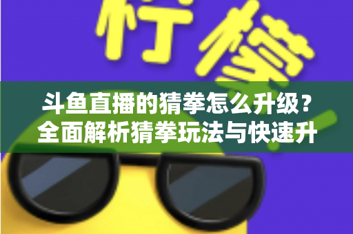 斗鱼直播的猜拳怎么升级？全面解析猜拳玩法与快速升级实用攻略