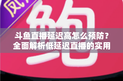 斗鱼直播延迟高怎么预防？全面解析低延迟直播的实用方案与优化技巧
