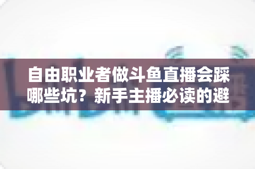 自由职业者做斗鱼直播会踩哪些坑？新手主播必读的避坑全攻略