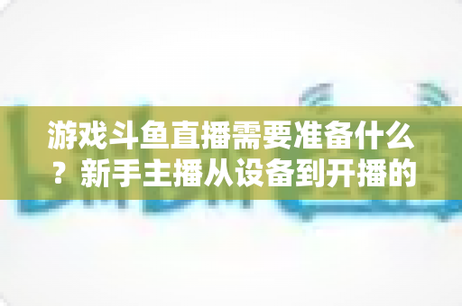 游戏斗鱼直播需要准备什么？新手主播从设备到开播的一站式入门指南