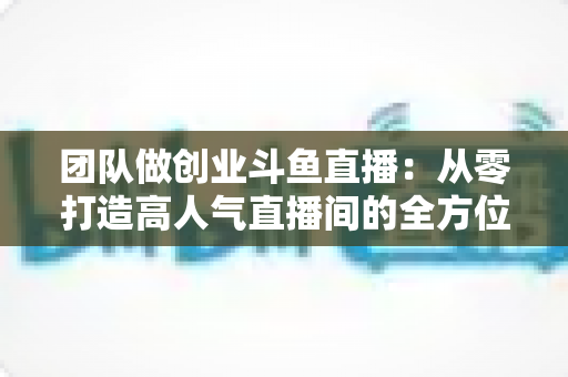 团队做创业斗鱼直播:从零打造高人气直播间的全方位实战指南 团队做创业斗鱼直播:从零打造高人气直播间的全方位实战指南