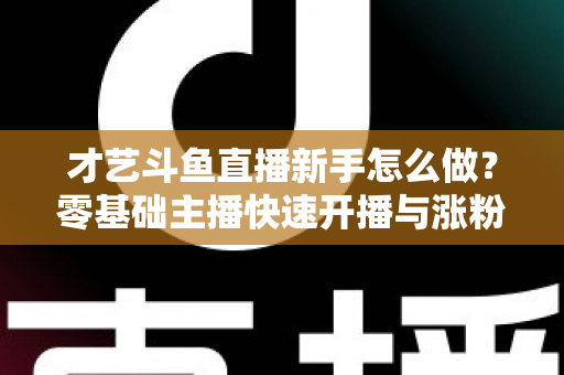 才艺斗鱼直播新手怎么做?零基础主播快速开播与涨粉变现实战指南 才艺斗鱼直播新手怎么做?零基础主播快速开播与涨粉变现实战指南
