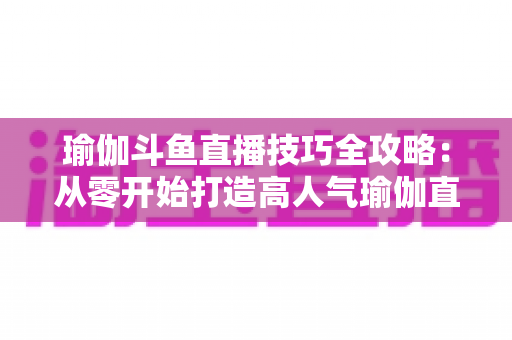 瑜伽斗鱼直播技巧全攻略:从零开始打造高人气瑜伽直播间的实战指南 瑜伽斗鱼直播技巧全攻略:从零开始打造高人气瑜伽直播间的实战指南