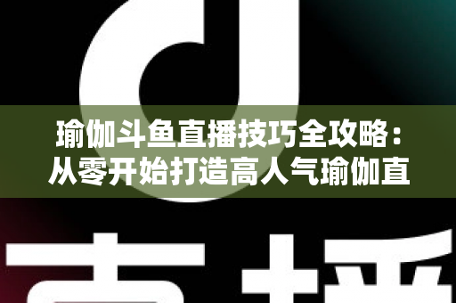 瑜伽斗鱼直播技巧全攻略:从零开始打造高人气瑜伽直播间的实战指南 瑜伽斗鱼直播技巧全攻略:从零开始打造高人气瑜伽直播间的实战指南