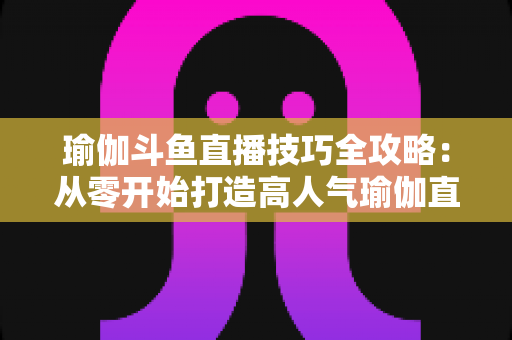 瑜伽斗鱼直播技巧全攻略:从零开始打造高人气瑜伽直播间的实战指南 瑜伽斗鱼直播技巧全攻略:从零开始打造高人气瑜伽直播间的实战指南