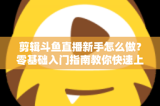剪辑斗鱼直播新手怎么做?零基础入门指南教你快速上手直播剪辑 剪辑斗鱼直播新手怎么做?零基础入门指南教你快速上手直播剪辑