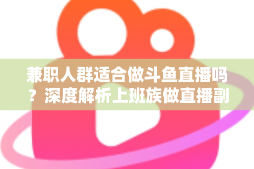 兼职人群适合做斗鱼直播吗？深度解析上班族做直播副业的机遇、挑战与实操指南