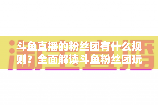 斗鱼直播的粉丝团有什么规则？全面解读斗鱼粉丝团玩法、等级与注意事项