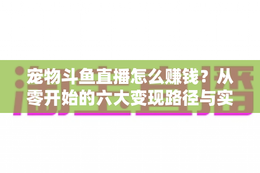 宠物斗鱼直播怎么赚钱？从零开始的六大变现路径与实战运营全攻略