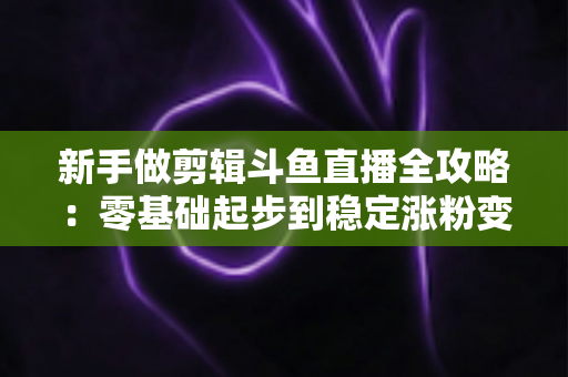 新手做剪辑斗鱼直播全攻略:零基础起步到稳定涨粉变现的实战指南 新手做剪辑斗鱼直播全攻略:零基础起步到稳定涨粉变现的实战指南