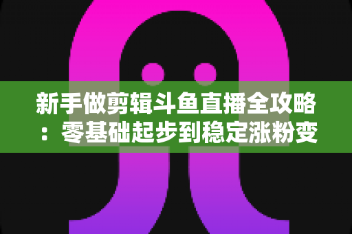 新手做剪辑斗鱼直播全攻略：零基础起步到稳定涨粉变现的实战指南