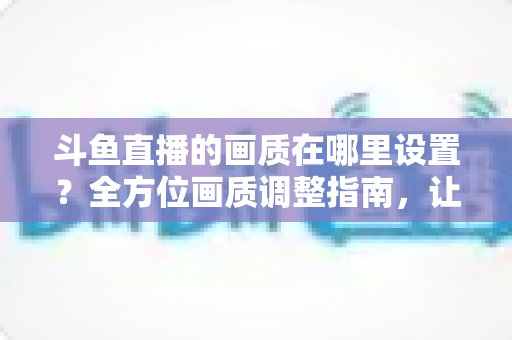 斗鱼直播的画质在哪里设置?全方位画质调整指南,让你畅享超清观播体验 斗鱼直播的画质在哪里设置?全方位画质调整指南,让你畅享超清观播体验