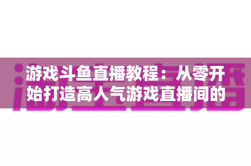 游戏斗鱼直播教程：从零开始打造高人气游戏直播间的完整实战指南