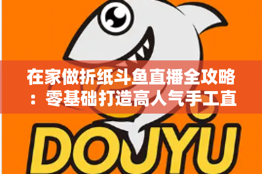 在家做折纸斗鱼直播全攻略:零基础打造高人气手工直播间的完整指南 在家做折纸斗鱼直播全攻略:零基础打造高人气手工直播间的完整指南