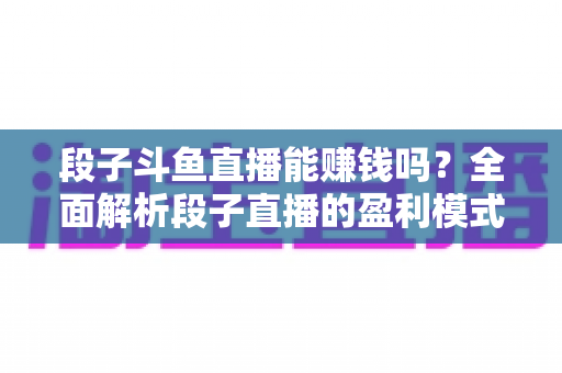 段子斗鱼直播能赚钱吗？全面解析段子直播的盈利模式、收入水平与实用赚钱攻略