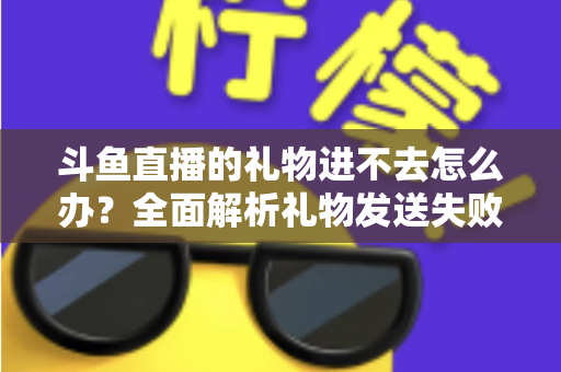斗鱼直播的礼物进不去怎么办？全面解析礼物发送失败的原因与解决方法