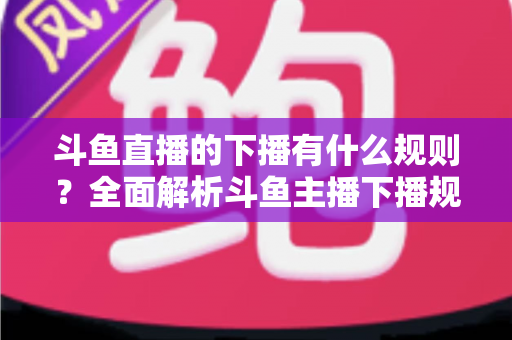 斗鱼直播的下播有什么规则？全面解析斗鱼主播下播规范、注意事项与实用指南