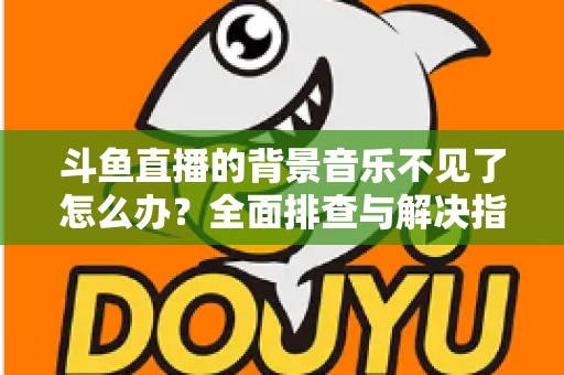 斗鱼直播的背景音乐不见了怎么办?全面排查与解决指南助你快速恢复直播氛围 斗鱼直播的背景音乐不见了怎么办?全面排查与解决指南助你快速恢复直播氛围