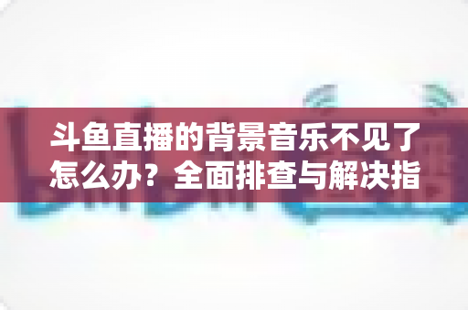 斗鱼直播的背景音乐不见了怎么办？全面排查与解决指南助你快速恢复直播氛围