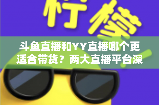 斗鱼直播和YY直播哪个更适合带货？两大直播平台深度对比与选品指南