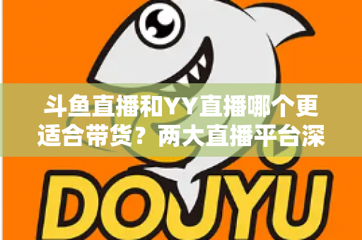 斗鱼直播和YY直播哪个更适合带货？两大直播平台深度对比与选品指南